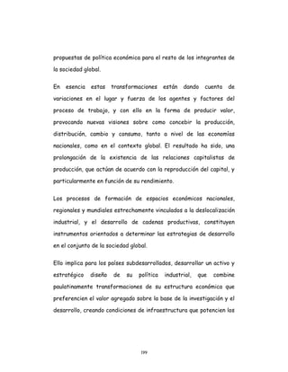 199
propuestas de política económica para el resto de los integrantes de
la sociedad global.
En esencia estas transformaciones están dando cuenta de
variaciones en el lugar y fuerza de los agentes y factores del
proceso de trabajo, y con ello en la forma de producir valor,
provocando nuevas visiones sobre como concebir la producción,
distribución, cambio y consumo, tanto a nivel de las economías
nacionales, como en el contexto global. El resultado ha sido, una
prolongación de la existencia de las relaciones capitalistas de
producción, que actúan de acuerdo con la reproducción del capital, y
particularmente en función de su rendimiento.
Los procesos de formación de espacios económicos nacionales,
regionales y mundiales estrechamente vinculados a la deslocalización
industrial, y el desarrollo de cadenas productivas, constituyen
instrumentos orientados a determinar las estrategias de desarrollo
en el conjunto de la sociedad global.
Ello implica para los países subdesarrollados, desarrollar un activo y
estratégico diseño de su política industrial, que combine
paulatinamente transformaciones de su estructura económica que
preferencien el valor agregado sobre la base de la investigación y el
desarrollo, creando condiciones de infraestructura que potencien los
 