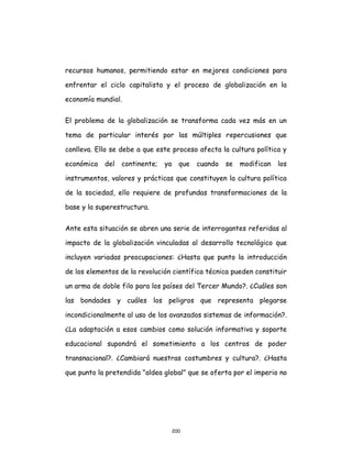 200
recursos humanos, permitiendo estar en mejores condiciones para
enfrentar el ciclo capitalista y el proceso de globalización en la
economía mundial.
El problema de la globalización se transforma cada vez más en un
tema de particular interés por las múltiples repercusiones que
conlleva. Ello se debe a que este proceso afecta la cultura política y
económica del continente; ya que cuando se modifican los
instrumentos, valores y prácticas que constituyen la cultura política
de la sociedad, ello requiere de profundas transformaciones de la
base y la superestructura.
Ante esta situación se abren una serie de interrogantes referidas al
impacto de la globalización vinculadas al desarrollo tecnológico que
incluyen variadas preocupaciones: ¿Hasta que punto la introducción
de los elementos de la revolución científica técnica pueden constituir
un arma de doble filo para los países del Tercer Mundo?. ¿Cuáles son
las bondades y cuáles los peligros que representa plegarse
incondicionalmente al uso de los avanzados sistemas de información?.
¿La adaptación a esos cambios como solución informativa y soporte
educacional supondrá el sometimiento a los centros de poder
transnacional?. ¿Cambiará nuestras costumbres y cultura?. ¿Hasta
que punto la pretendida "aldea global" que se oferta por el imperio no
 
