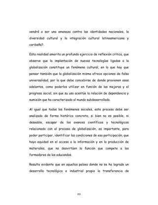 201
vendrá a ser una amenaza contra las identidades nacionales, la
diversidad cultural y la integración cultural latinoamericana y
caribeña?.
Esta realidad amerita un profundo ejercicio de reflexión crítica, que
observe que la implantación de nuevas tecnologías ligadas a la
globalización constituye un fenómeno cultural, en lo que hay que
pensar también que la globalización misma ofrece opciones de falsa
universalidad, por lo que debe concebirse de donde provienen esos
adelantos, como poderlos utilizar en función de las mejoras y el
progreso social, sin que su uso acentúe la relación de dependencia y
sumisión que ha caracterizado al mundo subdesarrollado.
Al igual que todos los fenómenos sociales, este proceso debe ser
analizado de forma histórico concreta, si bien no es posible, ni
deseable, escapar de los avances científicos y tecnológicos
relacionado con el proceso de globalización, es importante, para
poder participar, identificar las condiciones de esa participación, que
haya equidad en el acceso a la información y en la producción de
materiales, que no desvirtúen la función que compete a los
formadores de los educandos.
Resulta evidente que en aquellos países donde no se ha logrado un
desarrollo tecnológico e industrial propio la transferencia de
 