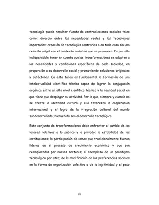 202
tecnología puede resultar fuente de contradicciones sociales tales
como: divorcio entre las necesidades reales y las tecnologías
importadas; creación de tecnologías contrarias o en todo caso sin una
relación raigal con el contexto social en que se promueve. Es por ello
indispensable tener en cuenta que las transformaciones se adapten a
las necesidades y condiciones específicas de cada sociedad, en
proporción a su desarrollo social y promoviendo soluciones originales
y autóctonas. En esta tarea es fundamental la formación de una
intelectualidad científico-técnica capaz de lograr la conjugación
orgánica entre un alto nivel científico técnico y la realidad social en
que tiene que desplegar su actividad. Por lo que, siempre y cuando no
se afecte la identidad cultural y ello favorezca la cooperación
internacional y el logro de la integración cultural del mundo
subdesarrollado, bienvenido sea el desarrollo tecnológico.
Este conjunto de transformaciones debe enfrentar el cambio de los
valores relativos a lo público y lo privado; la estabilidad de las
instituciones; la participación de ramas que tradicionalmente fueron
líderes en el proceso de crecimiento económico y que son
reemplazadas por nuevos sectores; el reemplazo de un paradigma
tecnológico por otro; de la modificación de las preferencias sociales
en la forma de organización colectiva o de la legitimidad y el peso
 