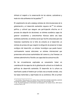 204
síntesis el respeto a la conservación de los valores, costumbres y
modo de vida autónomos de los pueblos.175
El cumplimiento de este complejo sistema de intervinculaciones de la
globalización y el desarrollo sostenible requiere de:176
Un sistema
político y cultural que asegure una participación efectiva en el
proceso de adopción de decisiones; un sistema económico capaz de
generar excedentes y conocimientos técnicos sobre una base
autónoma sostenida; un sistema social que facilite soluciones para las
tensiones resultantes de la falta de armonía en el desarrollo; un
sistema de producción que respete la obligación de preservar la base
ecológica del desarrollo; un sistema tecnológico que pueda buscar
continuamente nuevas soluciones; un sistema internacional que
promoviese estructuras sustentables del comercio y las finanzas; un
sistema administrativo flexible con capacidad de autocorrección.
En las circunstancias explicadas es conveniente tomar en
consideración los aspectos de la globalización cultural en el diseño de
políticas de desarrollo sostenible. El desarrollo de la cultura se
manifiesta cuando el hombre por un lado crea un mundo variado, crea
las bases materiales y espirituales de su existencia. Ello en primer
175
Lidia Córdoba. "Educación para la no violencia: Hacia un desarrollo sostenible sustentable y sostenido
con perspectiva de género". Ciencias Sociales No. 71 Costa rica, marzo de 1996 p. 128.
176
Ver: The World Commission on Environment and Development. Our Common Future, 1987 Oxford
University Press, p. 102.
 
