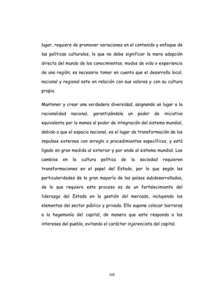 205
lugar, requiere de promover variaciones en el contenido y enfoque de
las políticas culturales, lo que no debe significar la mera adopción
directa del mundo de los conocimientos, modos de vida o experiencia
de una región; es necesario tomar en cuenta que el desarrollo local,
nacional y regional este en relación con sus valores y con su cultura
propia.
Mantener y crear una verdadera diversidad, asignando un lugar a la
racionalidad nacional, garantizándole un poder de iniciativa
equivalente por lo menos al poder de integración del sistema mundial,
debido a que el espacio nacional, es el lugar de transformación de los
impulsos externos con arreglo a procedimientos específicos, y está
ligado en gran medida al exterior y por ende al sistema mundial. Los
cambios en la cultura política de la sociedad requieren
transformaciones en el papel del Estado, por lo que según las
particularidades de la gran mayoría de los países subdesarrollados,
de lo que requiere este proceso es de un fortalecimiento del
liderazgo del Estado en la gestión del mercado, incluyendo los
elementos del sector público y privado. Ello supone colocar barreras
a la hegemonía del capital, de manera que este responda a los
intereses del pueblo, evitando el carácter injerencista del capital.
 