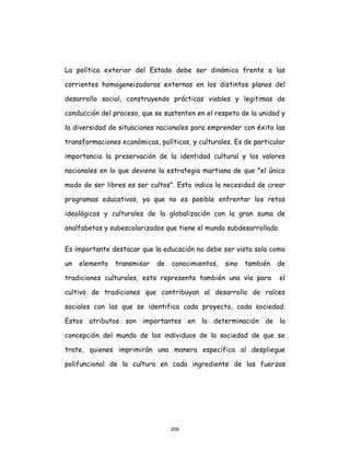 206
La política exterior del Estado debe ser dinámica frente a las
corrientes homogeneizadoras externas en los distintos planos del
desarrollo social, construyendo prácticas viables y legitimas de
conducción del proceso, que se sustenten en el respeto de la unidad y
la diversidad de situaciones nacionales para emprender con éxito las
transformaciones económicas, políticas, y culturales. Es de particular
importancia la preservación de la identidad cultural y los valores
nacionales en lo que deviene la estrategia martiana de que "el único
modo de ser libres es ser cultos". Esto indica la necesidad de crear
programas educativos, ya que no es posible enfrentar los retos
ideológicos y culturales de la globalización con la gran suma de
analfabetos y subescolarizados que tiene el mundo subdesarrollado.
Es importante destacar que la educación no debe ser vista solo como
un elemento transmisor de conocimientos, sino también de
tradiciones culturales, esta representa también una vía para el
cultivo de tradiciones que contribuyan al desarrollo de raíces
sociales con las que se identifica cada proyecto, cada sociedad.
Estos atributos son importantes en la determinación de la
concepción del mundo de los individuos de la sociedad de que se
trate, quienes imprimirán una manera específica al despliegue
polifuncional de la cultura en cada ingrediente de las fuerzas
 