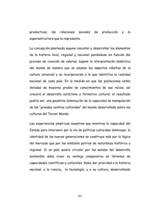 207
productivas, las relaciones sociales de producción y la
superestructura que la representa.
La concepción planteada supone rescatar y desarrollar los elementos
de la historia local, regional y nacional poniéndose en función del
proceso de creación de valores; supone la interpretación dialéctica
del mundo de manera que se asuman los aspectos inéditos de la
cultura universal y su incorporación a lo que identifica la realidad
nacional de cada país. En la medida en que las poblaciones estén
dotadas de mayores grados de conocimientos de sus raíces, así
crecerá el desarrollo autóctono y formativo cultural, el resultado
podría ser, una paulatina disminución de la capacidad de manipulación
de los "grandes centros culturales" del mundo desarrollado sobre las
culturas del Tercer Mundo.
Las experiencias empíricas muestran que mientras la capacidad del
Estado para intervenir por la vía de políticas culturales disminuye, la
identidad de las nuevas generaciones se construye más por la lógica
del mercado que por los símbolos patrios de naturaleza histórica y
regional. Si un país quiere circular por las sendas del desarrollo
sostenible debe crear su ventaja comparativa en términos de
capacidades científicas y culturales. Debe dar prioridad a la historia
nacional, a la ciencia, la tecnología, y a su cultura, desarrollando
 