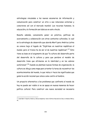 208
estrategias vinculadas a los nuevos escenarios de información y
comunicación para construir un sitio a sus relaciones externas y
conectarse así con el mercado mundial. Los recursos humanos, la
educación y la formación son básicos en este vínculo.
Resulta además, conveniente poner en práctica, políticas de
acercamiento y colaboración con otros contextos culturales, lo cual
en la estrategia de desarrollo que aborda Martí para América Latina
se conoce bajo el legado de "Injértese en nuestras repúblicas el
mundo; pero el tronco ha de ser el de nuestras repúblicas".177
Esto
tiene su base en el argumento de que "la cultura del desarrollo parte
del desarrollo de la cultura y para que perdure el modelo de
desarrollo tiene que afirmarse en la identidad y en los valores
autóctonos".178
Cuando se plantean nuevas formas de organización, la
cultura se dibuja como mapa para orientar la tarea de reconstruir los
acontecimientos del mundo, lo que indica ir hacia los significados que
guían la acción racional que coloca como centro al hombre.
Un proyecto alternativo a los problemas que confronta el mundo de
hoy no puede ser viable si no se apoya en nuevas maneras de hacer
política cultural. Para construir una nueva sociedad es necesario
177
José Martí. Nuestra América. Obras Completas, tomo 6 Editora Nacional de Cuba, la Habana 1963 p.
18.
 