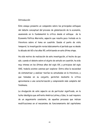 20
Introducción
Este ensayo presenta un compendio sobre los principales enfoques
del debate conceptual del proceso de globalización de la economía,
asumiendo en lo fundamental la crítica desde el enfoque de la
Economía Política Marxista, aspecto que resulta poco tratado en la
literatura sobre el tema en cuestión. Desde el punto de vista
temporal, la investigación revisa básicamente el período que va desde
la década del 60 a los años 90, enfatizando en esta última etapa.
Ha sido motivo de realización de esta investigación, el hecho de que
aún, cuando el debate sobre el objeto de estudio en cuestión, ha sido
muy intenso en los últimos años del siglo XX, y principios del siglo
XXI, todavía existen caminos por explorar. Entre ellos la necesidad
de sistematizar y analizar teorías no estudiadas en la literatura, y
que tomadas en su conjunto, permiten mediante la crítica
aproximarse a una caracterización y comprensión más completa del
fenómeno.
La divulgación de este aspecto es de particular significado, en la
lucha ideológica que enfrenta América Latina y Cuba, lo cual requiere
de un seguimiento constante, de aquellos procesos que indican
modificaciones en el mecanismo de funcionamiento del capitalismo
 