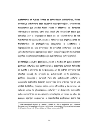 209
sustentarlas en nuevas formas de participación democrática, donde
el trabajo comunitario debe ocupar un lugar privilegiado, creando los
mecanismos que puedan hacer reales y efectivos los derechos
individuales y sociales. Esto exige crear una integración social que
comienza por la organización social de los consumidores de los
habitantes de una región, donde el hombre y sus organizaciones se
transformen en protagonistas; asegurando la existencia y
reproducción de una diversidad de circuitos culturales con sus
variadas formas de operación es decir, con participación de diversos
agentes sociales organizados según sus instancias institucionales.
El mensaje conclusivo podría ser, que en la medida en que se diseñen
políticas culturales que contribuyan al desarrollo cultural, teniendo
en cuenta lo universal de los procesos, así se podrán enfrentar los
efectos nocivos del proceso de globalización en lo económico,
político, ecológico y cultural. Para ello globalización cultural y
desarrollo sostenible deberán convertirse en la práctica real en una
unidad dialéctica, teniendo como centro al hombre y su entorno. La
relación entre la globalización cultural y el desarrollo sostenible
debe convertirse en un elemento estratégico. A través de ella, se
pueden abordar respuestas a importantes problemas sobre las
178
José Luis Rodríguez. Ministro de Finanzas y Economía de Cuba. En inauguración del I Encuentro
Iberoamericano "Cultura y Desarrollo: retos y estrategias" convocado por el Centro de Superación para
la Cultura del Ministerio de Cultura de Cuba. La Habana, noviembre de 1995.
 