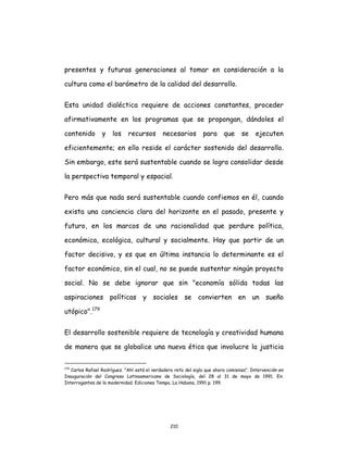 210
presentes y futuras generaciones al tomar en consideración a la
cultura como el barómetro de la calidad del desarrollo.
Esta unidad dialéctica requiere de acciones constantes, proceder
afirmativamente en los programas que se propongan, dándoles el
contenido y los recursos necesarios para que se ejecuten
eficientemente; en ello reside el carácter sostenido del desarrollo.
Sin embargo, este será sustentable cuando se logra consolidar desde
la perspectiva temporal y espacial.
Pero más que nada será sustentable cuando confiemos en él, cuando
exista una conciencia clara del horizonte en el pasado, presente y
futuro, en los marcos de una racionalidad que perdure política,
económica, ecológica, cultural y socialmente. Hay que partir de un
factor decisivo, y es que en última instancia lo determinante es el
factor económico, sin el cual, no se puede sustentar ningún proyecto
social. No se debe ignorar que sin "economía sólida todas las
aspiraciones políticas y sociales se convierten en un sueño
utópico".179
El desarrollo sostenible requiere de tecnología y creatividad humana
de manera que se globalice una nueva ética que involucre la justicia
179
Carlos Rafael Rodríguez. "Ahí está el verdadero reto del siglo que ahora comienza". Intervención en
Inauguración del Congreso Latinoamericano de Sociología, del 28 al 31 de mayo de 1991. En:
Interrogantes de la modernidad. Ediciones Tempo, La Habana, 1991 p. 199.
 