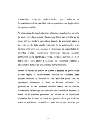 212
alternativas, proyectos socioculturales, que conduzcan al
fortalecimiento de la identidad y al enriquecimiento de la pluralidad
de nuestros pueblos.
Para los países de América Latina y el Caribe en realidad no se trata
de elegir entre la autarquía y la apertura. De lo que se trata, es de
elegir entre el sendero hasta ahora seguido, de aceptación pasiva y
sin reservas de todo aquello implicado en la globalización, o un
sendero diferente, que implique el despliegue de capacidades en
distintos niveles -(comunitario, territorial, regional, nacional,
continental, en lo económico, político, ecológico, cultural, es decir
social etc.)- para asumir o rechazar las tendencias globales y
colocarlas en función de un desarrollo multidimensional.
Asumir las reglas del debate en cuanto al proceso de globalización
cultural implica el reconocimiento objetivo del fenómeno. Este
proceso involucra la creación de una "sociedad global" que no
representa meramente la suma de Estados nacionales. La
globalización es una poderosa realidad creada por la división
internacional del trabajo, y la cultura de una economía de mercado, la
misma en el presente predomina por encima de las sociedades
nacionales. Por lo tanto no puede ser ignorada, de lo que se deriva
entonces interiorizar e identificar cuales son las oportunidades que
 