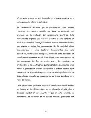 213
ofrece este proceso para el desarrollo; el problema consiste en la
visión que pudiera tenerse del mismo.
Es fundamental destacar que la globalización como proceso
constituye una reestructuración, que tiene su contenido más
profundo en la evolución del conocimiento científico. Este
razonamiento expresa una realidad operativa y esta consiste en
esencia en un amplio, complejo y dinámico proceso de modificaciones,
que afecta a todos los componentes de la sociedad global
contemporánea y cuyos factores determinantes son tanto
económicos, tecnológicos, ecológicos, culturales, como políticos y en
su más amplia dimensión social. Identificada como reestructuración
que comprende las fuerzas productivas y las relaciones de
producción y la superestructura que la representa dinamizando estos
nexos, la globalización no debe ser ignorada ni evitada. Hace ya algún
tiempo que fue superada la época en que los países podían tratar de
desarrollarse con relativa independencia de lo que sucediera en el
resto del mundo.
Debe quedar claro que lo que ha estado transformándose de manera
vertiginosa en los últimos años, no es solamente el país, sino la
sociedad mundial en su conjunto, y que en este entorno, los
parámetros de inserción en la cultura mundial globalizada son
 