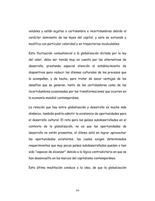 214
volubles y están sujetos a certidumbre e incertidumbres debido al
carácter dominante de las leyes del capital, y este se extiende y
modifica con particular celeridad y en trayectorias incalculables.
Esta fluctuación consustancial a la globalización dictada por la ley
del valor, debe ser tenida muy en cuenta por las alternativas de
desarrollo, prestando especial atención al establecimiento de
dispositivos para reducir los dilemas culturales de los procesos que
la acompañan, y de hecho, para tratar de sacar ventajas de los
desafíos que se generan, tanto de las certidumbres como de las
incertidumbres ocasionadas por las transformaciones que ocurren en
la economía mundial contemporánea.
La relación que hay entre globalización y desarrollo es mucho más
dinámica, también podría admitir la existencia de oportunidades para
el desarrollo cultural. El reto para los países subdesarrollados en el
contexto de la globalización, no es que las oportunidades de
desarrollo no estén presentes, el dilema está en lograr aprovechar
las oportunidades existentes, las cuales exigen determinados
requerimientos que muy pocos países subdesarrollados pueden o han
sido “capaces de alcanzar” debido a la lógica contradictoria en que se
han desenvuelto en los marcos del capitalismo contemporáneo.
Esta última meditación conduce a la idea, de que la globalización
 