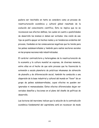 215
pudiera ser inevitable en tanto se considere como un proceso de
reestructuración económica y cultural global resultado de la
evolución del conocimiento científico. Esto no implica que no se
reconozcan sus efectos dañinos, los cuales en cuanto a posibilidades
de desarrollo los mismos si deben ser evitados. Una visión de ese
tipo se podría apoyar en hechos reales y en tendencias evidentes del
proceso, fundadas en las consecuencias negativas que ha tenido para
los países subdesarrollados y también para vastos sectores sociales
en las propias naciones más industrializadas.
El carácter contradictorio y heterogéneo de la reestructuración de
la economía y la cultura mundial se expresa, de diversas maneras,
entre ellas en el hecho de que este proceso que ha favorecido la
extensión a escala planetaria de prácticas inhumanas de obtención
de plusvalía y de diferenciación social, también ha conducido a una
dispersión de la base industrial y cultural del mundo en “favor” de un
grupo de países subdesarrollados, cuyos efectos no pueden ser
ignorados ni menoscabados. Estos efectos diferenciados dejan ver
variados desafíos y lecciones en el plano del diseño de políticas de
desarrollo.
Las lecturas del marxismo indican que la solución de la contradicción
económica fundamental del capitalismo está en reconocer de modo
 