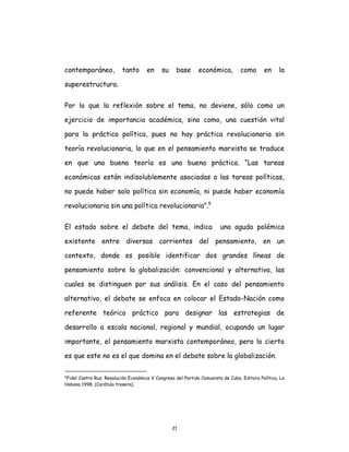 21
contemporáneo, tanto en su base económica, como en la
superestructura.
Por lo que la reflexión sobre el tema, no deviene, sólo como un
ejercicio de importancia académica, sino como, una cuestión vital
para la práctica política, pues no hay práctica revolucionaria sin
teoría revolucionaria, lo que en el pensamiento marxista se traduce
en que una buena teoría es una buena práctica. “Las tareas
económicas están indisolublemente asociadas a las tareas políticas,
no puede haber solo política sin economía, ni puede haber economía
revolucionaria sin una política revolucionaria”.6
El estado sobre el debate del tema, indica una aguda polémica
existente entre diversas corrientes del pensamiento, en un
contexto, donde es posible identificar dos grandes líneas de
pensamiento sobre la globalización: convencional y alternativa, las
cuales se distinguen por sus análisis. En el caso del pensamiento
alternativo, el debate se enfoca en colocar el Estado-Nación como
referente teórico práctico para designar las estrategias de
desarrollo a escala nacional, regional y mundial, ocupando un lugar
importante, el pensamiento marxista contemporáneo, pero lo cierto
es que este no es el que domina en el debate sobre la globalización.
6
Fidel Castro Ruz. Resolución Económica V Congreso del Partido Comunista de Cuba, Editora Política, La
Habana 1998, (Carátula trasera).
 