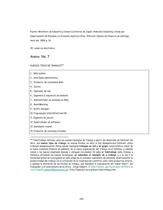 224
Fuente: Ministerio de Industria y Comercio Exterior de Japón, Andersen Consulting. Citado por
Departamento de Estudios. La Economía digital en Chile,. Editorial. Cámara de Comercio de Santiago,
Abril del 2000 p. 14.
CE: comercio electrónico.
Anexo No. 7
NUEVOS TIPOS DE TRABAJO183
1... Web master
2... Data Base administrator.
3... Productor de contenidos Web.
4... Surfer.
5... Operador de red.
6... Ingeniero o arquitecto de network.
7... Administrador de sistemas en Web
8... BenchMarking
9... Grafic designer.
10. Programador html/dhtml/xml/3D
11. Ingeniero de Server.
12. Desarrollador de software.
13. Installator trainer.
14. Productor de reuniones virtuales.
183
Cibertrabajo definido como las nuevas tipologías de trabajo a partir del desarrollo de Internet. Es
decir, son nuevos tipos de trabajo, no nuevas formas, es decir si hoy desapareciera Internet, estos
trabajos desaparecerían. Estas nuevas tipologías trabajan en red y en grupo, característica común de
la nueva economía (todavía en pañales), de la nueva organización del trabajo en el 3milenio, y además
común a las nuevas empresas (nuevas o antiguas recicladas). En ellas el teletrabajo como trabajo a
distancia utilizando las nuevas tecnologías, se subordina al concepto de e-trabajo, y a su vez a la
necesidad global de la burguesía en esta etapa de la economía capitalista de aumentar drásticamente la
productividad del trabajo vía la utilización de la investigación científica como rama productiva directa,
y además la alteración de las formas de trabajo, que llamamos la expropiación del "saber hacer", del
trabajador y el conocimiento de su oficio. Jorge Halpern. El Cibertrabajo. aportación para AETForo de
Luis Ludueña cosmo31@starmedia.com. http://www.aet-es.org/docs/cibertrabajo.htm.
 