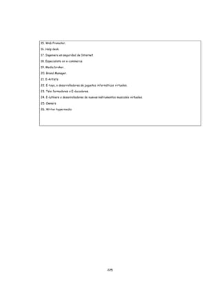 225
15. Web Promoter.
16. Help desk.
17. Ingeniero en seguridad de Internet.
18. Especialista en e-commerce
19. Media broker.
20. Brand Manager.
21. E-Artists
22. E-toys, o desarrolladores de juguetes informáticos virtuales.
23. Tele formadores o E-ducadores.
24. E-luthiers o desarrolladores de nuevos instrumentos musicales virtuales.
25. Owners
26. Writer hypermedia
 