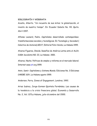 226
BIBLIOGRAFÍA Y WEBGRAFíA
Acosta, Alberto. “Un recuento de sus mitos: la globalización, el
invento de nuestro tiempo”. En: Ecuador Debate No. 40. Quito.
Abril 1997.
Alfonso Leonard, Pedro. Capitalismo desarrollado contemporáneo:
transformaciones sociales y tecnológicas. En Tecnología y Sociedad (
Colectivo de Autores) GEST, Editorial Felix Varela, La Habana 1999.
Alvarez Figueroa, Oneida. Desafíos de América Latina ante el ALCA.
CUBA Socialista NO. 22, La Habana 2001.
Alvarez, Nacho. Políticas de empleo y reforma en el mercado laboral.
Internet www.oit.org 1999.
Amin, Samir. Capitalismo y Sistema Mundo. Ediciones No. 3 Ediciones
CARIBE SOY, La Habana agosto 1999.
Anderson, Perry. Zones of Engagement, Londres, 1992.
Arias Suárez, Jorge-Carmen Quintela Fernández. Las causas de
la tendebcia a la crisis financiera global. Economía y Desarrollo
No. 2, Vol. 127La Habana, julio-diciembre del 2000.
 