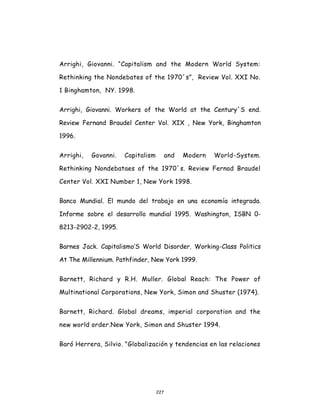 227
Arrighi, Giovanni. “Capitalism and the Modern World System:
Rethinking the Nondebates of the 1970´s”, Review Vol. XXI No.
1 Binghamton, NY. 1998.
Arrighi, Giovanni. Workers of the World at the Century´S end.
Review Fernand Braudel Center Vol. XIX , New York, Binghamton
1996.
Arrighi, Govanni. Capitalism and Modern World-System.
Rethinking Nondebataes of the 1970´s. Review Fernad Braudel
Center Vol. XXI Number 1, New York 1998.
Banco Mundial. El mundo del trabajo en una economía integrada.
Informe sobre el desarrollo mundial 1995. Washington, ISBN 0-
8213-2902-2, 1995.
Barnes Jack. Capitalismo‘S World Disorder. Working-Class Politics
At The Millennium. Pathfinder, New York 1999.
Barnett, Richard y R.H. Muller. Global Reach: The Power of
Multinational Corporations, New York, Simon and Shuster (1974).
Barnett, Richard. Global dreams, imperial corporation and the
new world order.New York, Simon and Shuster 1994.
Baró Herrera, Silvio. "Globalización y tendencias en las relaciones
 