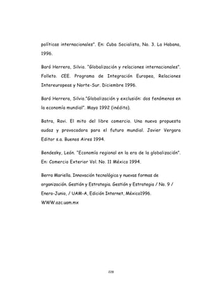 228
políticas internacionales". En: Cuba Socialista, No. 3. La Habana,
1996.
Baró Herrera, Silvio. “Globalización y relaciones internacionales”.
Folleto. CEE. Programa de Integración Europea, Relaciones
Intereuropeas y Norte-Sur. Diciembre 1996.
Baró Herrera, Silvio.”Globalización y exclusión: dos fenómenos en
la economía mundial”. Mayo 1992 (inédito).
Batra, Ravi. El mito del libre comercio. Una nueva propuesta
audaz y provocadora para el futuro mundial. Javier Vergara
Editor s.a. Buenos Aires 1994.
Bendesky, León. “Economía regional en la era de la globalización”.
En: Comercio Exterior Vol. No. 11 México 1994.
Berra Mariella. Innovación tecnológica y nuevas formas de
organización. Gestión y Estrategia. Gestión y Estrategia / No. 9 /
Enero-Junio, / UAM-A, Edición Internet, México1996.
WWW.azc.uam.mx
 