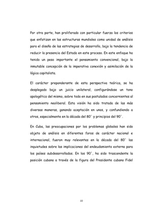 22
Por otra parte, han proliferado con particular fuerza los criterios
que enfatizan en las estructuras mundiales como unidad de análisis
para el diseño de las estrategias de desarrollo, bajo la tendencia de
reducir la presencia del Estado en este proceso. En este enfoque ha
tenido un peso importante el pensamiento convencional, bajo la
inmutable concepción de la imperativa conexión y asimilación de la
lógica capitalista.
El carácter preponderante de esta perspectiva teórica, se ha
desplegado bajo un juicio unilateral, configurándose un tono
apologético del mismo, sobre todo en sus postulados concernientes al
pensamiento neoliberal. Esta visión ha sido tratada de las más
diversas maneras, ganando aceptación en unos, y confundiendo a
otros, especialmente en la década del 80´ y principios del 90´.
En Cuba, las preocupaciones por los problemas globales han sido
objeto de análisis en diferentes foros de carácter nacional e
internacional, fueron muy relevantes en la década del 80´ las
inquietudes sobre las implicaciones del endeudamiento externo para
los países subdesarrollados. En los 90´, ha sido trascendente la
posición cubana a través de la figura del Presidente cubano Fidel
 