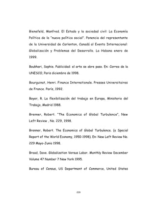 229
Bienefeld, Manfred. El Estado y la sociedad civil: La Economía
Política de la “nueva política social”. Ponencia del representante
de la Universidad de Carlenton, Canadá al Evento Internacional:
Globalización y Problemas del Desarrollo. La Habana enero de
1999.
Boukhari, Sophie. Publicidad: el arte se abre paso. En: Correo de la
UNESCO, Paris diciembre de 1998.
Bourguinat, Henri. Finance Internationale. Presses Universitaires
de France. París, 1992.
Boyer, R. La flexibilización del trabajo en Europa, Ministerio del
Trabajo, Madrid 1988.
Brenner, Robert. “The Economics of Global Turbulence”, New
Left Review , No. 229, 1998.
Brenner, Robert. The Economics of Global Turbulence. (a Special
Report of the World Economy, 1950-1998). En: New Left Review No.
229 Mayo-Junio 1998.
Broad, Dave. Globalization Versus Labor. Monthly Review December
Volume 47 Number 7 New York 1995.
Bureau of Census, US Department of Commerce, United States
 