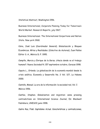 230
Statistical Abstract, Washington 1996.
Business International, Corporate Planning Today for Tomorrow’s
World Market. Research Reports, july 1967.
Business International. The International Corportions and Nation
State. New york 1968.
Calva, José Luis (Coordinador General). Globalización y Bloques
Económicos. Mitos y Realidades. (Colectivo de Autores). Juan Pablos
Editor S. A., México D. F. 1995.
Campillo, Marcia y Enrique de la Garza. ¿Hacia donde va el trabajo
humano?. Nueva Sociedad N. 157 septiembre-octubre, Caracas 1998.
Caputo L., Orlando. La globalización de la economía mundial desde la
crisis asiática. Economía y Desarrollo No. 2 Vol. 127, La Habana
2000.
Castells, Manuel. La era de la información: la sociedad red, Vol. I
México 1996.
Castles, Stephen. Globalization and migration: some pressing
contradictions en: International Science Journal, Ed. Blackwell
Publishers, UNESCO junio 1998.
Castro Ruz, Fidel. Capitalismo Actual. Características y contradicciones,
 
