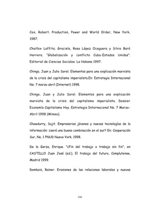 232
Cox, Robert. Production, Power and World Order, New York,
1987.
Chaillox Laffita; Graciela, Rosa López Oceguera y Silvio Baró
Herrera. “Globalización y conflicto Cuba-Estados Unidos”.
Editorial de Ciencias Sociales. La Habana 1997.
Chingo, Juan y Julio Sorel. Elementos para una explicación marxista
de la crisis del capitalismo imperialista.En: Estrategia Internacional
No. 7 marzo abril (Internet) 1998.
Chingo, Juan y Julio Sorel. Elementos para una explicación
marxista de la crisis del capitalismo imperialista. Dossier
Economía Capitalismo Hoy. Estrategia Internacional No. 7 Marzo-
Abril 1998 (Mimeo).
Chowdurry, Sujit. Empresarios jóvenes y nuevas tecnologías de la
información: ¿será una buena combinación en el sur? En: Cooperación
Sur, No. 1 PNUD Nueva York, 1998.
De la Garza, Enrique. "¿Fin del trabajo o trabajo sin fin", en
CASTILLO Juan José (ed.), El trabajo del futuro, Complutense,
Madrid 1999.
Dombois, Rainer. Erosiones de las relaciones laborales y nuevas
 