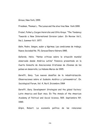236
Giroux, New York, 1999.
Friedman, Thomas L.. The Lexus and the olive tree New York 1999.
Frobel, Folkel y Jurgen Heinrichs and Otto Kreye. “The Tendency
Towards a New International Division Labor. En Review Vol.1,
No.1, Summer N.Y. 1977.
Galin, Pedro. Sangre, sudor y lágrimas. Las condiciones de trabajo.
Nueva Sociedad No. 75, Caracas Enero-febrero 1985.
Gallardo, Helio. "Notas críticas sobre la situación mundial
observada desde América Latina" Ponencia presentada en la
Cuarta Consulta de Asociaciones Cristianas de Jóvenes de los
países en desarrollo, La Habana Marzo de 1995.
Gereffi, Gary. ”Los nuevos desafíos de la industrialización.
Observaciones sobre el Sudeste Asiático y Latinoamérica”. En.
Sociological Forum, Vol. 4, No.4, Diciembre 1984
Gereffi, Gary. Development Strategies and the global factory:
Latin America and East Asia. En The Annals of the American
Academy of Political and Social Science, 505. Septiembre NY.
1989.
Gilpin, Robert. La economía política de las relaciones
 