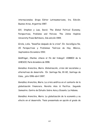237
internacionales. Grupo Editor Latinoamericano, 1ra. Edición.
Buenos Aires, Argentina 1987.
Gill, Stephen y Law, David. The Global Political Economy.
Perspectives, Problems and Policies. The Johns Hopkins
University Press Baltimore, 2da edición 1989.
Girola, Lidia. “Desafíos después de la crisis”. En: Sociológica No.
20 Perspectivas y Problemas Teóricos de Hoy. México,
Septiembre-Diciembre 1992.
Goldfinger, Charles. ¿Hacia el fín del trabajo?. CORREO de la
UNESCO, Paris diciembre de 1998.
González Arencibia, Mario. Globalización, crisis del socialismo y
alternativas de desarrollo. En: Santiago No. 81-82, Santiago de
Cuba, julio 1996-abril 1997.
González Arencibia, Mario. La crisis asiática en el contexto de la
globalización financiera. Revista Asia & Pacifico. Segundo
Semestre. Centro de Estudio Sobre Asia y Oceanía. La Habana.
González Arencibia, Mario. La globalización de la economía y su
efecto en el desarrollo. Tesis presentada en opción al grado de
 