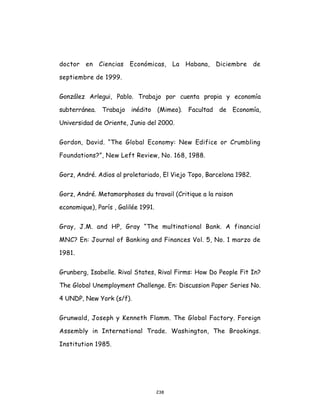 238
doctor en Ciencias Económicas, La Habana, Diciembre de
septiembre de 1999.
González Arlegui, Pablo. Trabajo por cuenta propia y economía
subterránea. Trabajo inédito (Mimeo). Facultad de Economía,
Universidad de Oriente, Junio del 2000.
Gordon, David. “The Global Economy: New Edifice or Crumbling
Foundations?”, New Left Review, No. 168, 1988.
Gorz, André. Adios al proletariado, El Viejo Topo, Barcelona 1982.
Gorz, André. Metamorphoses du travail (Critique a la raison
economique), París , Galilée 1991.
Gray, J.M. and HP, Gray “The multinational Bank. A financial
MNC? En: Journal of Banking and Finances Vol. 5, No. 1 marzo de
1981.
Grunberg, Isabelle. Rival States, Rival Firms: How Do People Fit In?
The Global Unemployment Challenge. En: Discussion Paper Series No.
4 UNDP, New York (s/f).
Grunwald, Joseph y Kenneth Flamm. The Global Factory. Foreign
Assembly in International Trade. Washington, The Brookings.
Institution 1985.
 