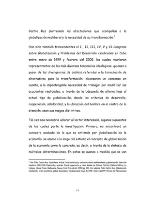 23
Castro Ruz planteando las afectaciones que acompañan a la
globalización neoliberal y la necesidad de su transformación.7
Han sido también trascendentes el I, II, III, IV, V y VI Congreso
sobre Globalización y Problemas del Desarrollo celebrados en Cuba
entre enero de 1999 y febrero del 2005, los cuales reunieron
representantes de las más diversas tendencias ideológicas, quienes a
pesar de las divergencias de análisis referidas a la formulación de
alternativas para la transformación, alcanzaron un consenso en
cuanto, a la impostergable necesidad de trabajar por modificar las
acuciantes realidades, a través de la búsqueda de alternativas al
actual tipo de globalización, donde los criterios de desarrollo,
cooperación, solidaridad, y la ubicación del hombre en el centro de la
atención, sean sus rasgos distintivos.
Tal vez sea necesario aclarar al lector interesado, algunos supuestos
de los cuales parte la investigación. Primero, no encontrará un
concepto acabado de lo que se entiende por globalización de la
economía, se asume a lo largo del estudio el concepto de globalización
de la economía como lo concreto, es decir, a través de la síntesis de
múltiples determinaciones. En estas se avanza a medida que se van
7
Ver: Fidel Castro Ruz. Capitalismo Actual. Características y contradicciones, neoliberalismo y globalización. Selección
temática 1991-1998 (Selección y edición: Iraida Aguirrechu y Nora Madan de Editora Política), Editora Política, La
Habana, Ocean Press, Melbourne, Nueva York (1ra edición 1999) pp 329. Ver además, Fidel Castro Ruz. Globalización
neoliberal y crisis económica global. Discursos y declaraciones mayo de 1998 –enero de1999. Oficina de Publicaciones
 