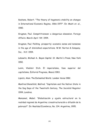 241
Keohane, Robert. "The theory of hegemonic stability an changes
in International Economic Regime, 1966-1977". En: Mosti et. al.,
1980.
Krugman, Paul. Competitiveness: a dangerous obsession. Foreign
Affairs. March-April NY. 1994.
Krugman, Paul. Peldling prosperity: economic sense and nonsense
in the age of diminished expectations. W.W. Norton & Company.
Inc. . N.Y. 1994.
Lebowitz, Michael A.. Beyon Capital. St. Martin´s Press, New York
1992.
Lenin, Vladimir Ilich. El imperialismo, fase superior del
capitalismo. Editorial Progreso, Moscú 1983.
Lipietz, Alain. The Enchanted World.. London: Verso 1982.
Manfred Bienefeld, Mafred. “Capitalism and the Nation State in
the Dog Days of the Twentieth Century, The Socialist Register
1994, Londres.
Manzanal, Mabel. "Globalización y ajuste estructural en la
realidad regional de Argentina: ¿reestructuración o difusión de la
pobreza?". En: Realidad Económica, No. 134. Argentina, 1995.
 