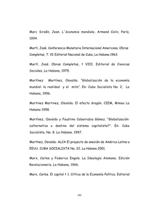 242
Marc Siroên, Jean. L´économie mondiale, Armand Colin, París,
1994.
Martí, José. Conferencia Monetaria Internacional Americana. Obras
Completas, T. VI Editorial Nacional de Cuba, La Habana 1963.
Martí, José. Obras Completas, t VIII. Editorial de Ciencias
Sociales, La Habana, 1975.
Martínez Martínez, Osvaldo. “Globalización de la economía
mundial: la realidad y el mito”. En: Cuba Socialista No. 2, La
Habana, 1996.
Martinez Martinez, Osvaldo. El efecto dragón. CIEM, Mimeo La
Habana 1998.
Martínez, Osvaldo y Faustino Cobarrubia Gómez. "Globalización:
¿alternativa o destino del sistema capitalista?". En: Cuba
Socialista, No. 8. La Habana, 1997.
Martínez, Osvaldo. ALCA El proyecto de anexión de América Latina a
EEUU. CUBA SOCIALISTA No. 22, La Habana 2001.
Marx, Carlos y Federico Engels. La Ideología Alemana. Edición
Revolucionaria, La Habana, 1966.
Marx, Carlos. El capital t 1. Crítica de la Economía Política. Editorial
 