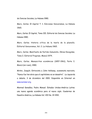 243
de Ciencias Sociales, La Habana 1980.
Marx, Carlos. El Capital T. 1. Ediciones Venceremos, La Habana
1965.
Marx, Carlos. El Capital, Tomo III. Editorial de Ciencias Sociales. La
Habana 1980.
Marx, Carlos. Historia crítica de la teoría de la plusvalía.
Editorial Venceremos, Vol. 2. La Habana 1965.
Marx, Carlos. Manifiesto de Partido Comunista. Obras Escogidas,
Tomo I. Editorial Progreso. Moscú 1974.
Marx, Carlos. Manuscritos económicos (1857-1961), Parte I.
Moscú (en ruso), 1980.
Mirkin, Joaquín. Entrevista a John Holloway, economista marxista.
“Nunca fue tan obvio que el capitalismo es un desastre”. La izquierda
a debate. 3 de diciembre del 2001. Disponible en Internet en
www.eurosur.org.
Monreal González, Pedro Manuel. Estados Unidos-América Latina:
una nueva agenda económica para el nuevo siglo. Cuadernos de
Nuestra América, La Habana Vol. VII No. 14 1992.
 