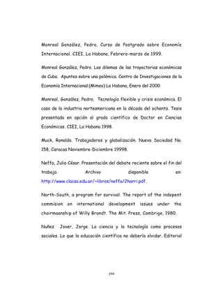 244
Monreal González, Pedro. Curso de Postgrado sobre Economía
Internacional. CIEI, La Habana, Febrero-marzo de 1999.
Monreal González, Pedro. Los dilemas de las trayectorias económicas
de Cuba. Apuntes sobre una polémica. Centro de Investigaciones de la
Economía Internacional.(Mimeo) La Habana, Enero del 2000
Monreal, González, Pedro. Tecnología flexible y crisis económica. El
caso de la industria norteamericana en la década del ochenta. Tesis
presentada en opción al grado científico de Doctor en Ciencias
Económicas. CIEI, La Habana 1998.
Muck, Ronaldo. Trabajadores y globalización. Nueva Sociedad No.
158, Caracas Noviembre-Diciembre 19998.
Neffa, Julio César. Presentación del debate reciente sobre el fin del
trabajo. Archivo disponible en:
http://www.clacso.edu.ar/~libros/neffa/2harri.pdf.
North-South, a program for survival. The report of the indepent
commision on international development issues under the
chairmaanship of Willy Brandt. The Mit. Press, Cambrige, 1980.
Nuñez Jover, Jorge. La ciencia y la tecnología como procesos
sociales. Lo que la educación científica no debería olvidar. Editorial
 