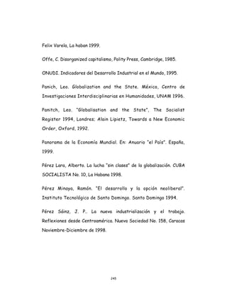 245
Felix Varela, La haban 1999.
Offe, C. Disorganized capitalismo, Polity Press, Cambridge, 1985.
ONUDI. Indicadores del Desarrollo Industrial en el Mundo, 1995.
Panich, Leo. Globalization and the State. México, Centro de
Investigaciones Interdisciplinarias en Humanidades, UNAM 1996.
Panitch, Leo. “Globalisation and the State”, The Socialist
Register 1994, Londres; Alain Lipietz, Towards a New Economic
Order, Oxford, 1992.
Panorama de la Economía Mundial. En: Anuario “el País”. España,
1999.
Pérez Lara, Alberto. La lucha “sin clases” de la globalización. CUBA
SOCIALISTA No. 10, La Habana 1998.
Pérez Minaya, Ramón. “El desarrollo y la opción neoliberal”.
Instituto Tecnológico de Santo Domingo. Santo Domingo 1994.
Pérez Sáinz, J. P.. La nueva industrialización y el trabajo.
Reflexiones desde Centroamérica. Nueva Sociedad No. 158, Caracas
Noviembre-Diciembre de 1998.
 