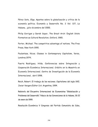 246
Pérez Soto, Olga. Apuntes sobre la globalización y crítica de la
economía política. Economía y Desarrollo No. 2 Vol. 127, La
Habana, julio-diciembre del 2000.
Philip Corrigan y Derek Sayer, The Great Arch: English State
Formation as Cultural Revolution, Oxford, 1985.
Porter, Michael. The competitive advantage of nations. The Free
Press, New York 1990.
Poulantzas, Nicos. Classes in Contemporary Capitalism, Verso,
Londres,1974;
Puerta Rodríguez, Hilda. Conferencias sobre Integración y
Cooperación Económica Internacional. Crédito en la Maestría en
Economía Internacional. Centro de Investigación de la Economía
Internacional, abril 1998.
Reich, Robert. El trabajo de las naciones. Capitalismo del siglo XXI.
Javier Vergara Editor S.A. Argentina, 1994.
Relatoría del Encuentro Internacional de Economistas “Globalización y
Problemas del Desarrollo”. Palacio de las Convenciones de la Habana, 18-22
de enero de 1999.
Resolución Económica V Congreso del Partido Comunista de Cuba,
 