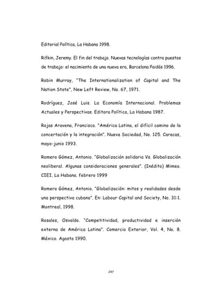 247
Editorial Política, La Habana 1998.
Rifkin, Jeremy. El fin del trabajo. Nuevas tecnologías contra puestos
de trabajo: el nacimiento de una nueva era, Barcelona Paidós 1996.
Robin Murray, “The Internationalization of Capital and The
Nation State”, New Left Review, No. 67, 1971.
Rodríguez, José Luis. La Economía Internacional. Problemas
Actuales y Perspectivas. Editora Política, La Habana 1987.
Rojas Aravena, Francisco. "América Latina, el difícil camino de la
concertación y la integración". Nueva Sociedad, No. 125. Caracas,
mayo-junio 1993.
Romero Gómez, Antonio. “Globalización solidaria Vs. Globalización
neoliberal. Algunas consideraciones generales”. (Inédito) Mimeo.
CIEI, La Habana. febrero 1999
Romero Gómez, Antonio. “Globalización: mitos y realidades desde
una perspectiva cubana”. En: Labour Capital and Society, No. 31:1.
Montreal, 1998.
Rosales, Osvaldo. “Competitividad, productividad e inserción
externa de América Latina”. Comercio Exterior, Vol. 4, No. 8.
México. Agosto 1990.
 