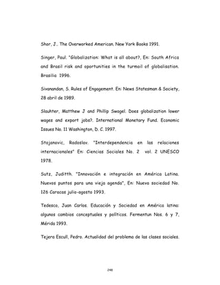248
Shor, J.. The Overworked American. New York Books 1991.
Singer, Paul. "Globalization: What is all about?, En: South Africa
and Brasil risk and oportunities in the turmoil of globalisation.
Brasilia 1996.
Sivanandan, S. Rules of Engagement. En: News Statesman & Society,
28 abril de 1989.
Slauhter, Matthew J and Phillip Swagel. Does globalization lower
wages and export jobs?. International Monetary Fund. Economic
Issues No. 11 Washington, D. C. 1997.
Stojanovic, Radoslav. "Interdependencia en las relaciones
internacionales" En: Ciencias Sociales No. 2 vol. 2 UNESCO
1978.
Sutz, Juditth. "Innovación e integración en América Latina.
Nuevos puntos para una vieja agenda", En: Nueva sociedad No.
126 Caracas julio-agosto 1993.
Tedesco, Juan Carlos. Educación y Sociedad en América latina:
algunos cambios conceptuales y políticos. Fermentun Nos. 6 y 7,
Mérida 1993.
Tejera Escull, Pedro. Actualidad del problema de las clases sociales.
 