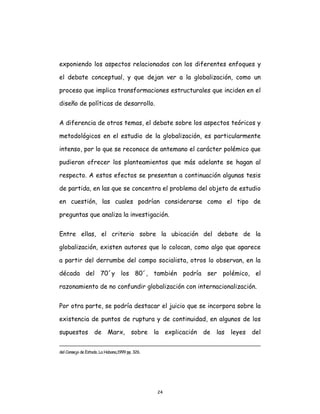 24
exponiendo los aspectos relacionados con los diferentes enfoques y
el debate conceptual, y que dejan ver a la globalización, como un
proceso que implica transformaciones estructurales que inciden en el
diseño de políticas de desarrollo.
A diferencia de otros temas, el debate sobre los aspectos teóricos y
metodológicos en el estudio de la globalización, es particularmente
intenso, por lo que se reconoce de antemano el carácter polémico que
pudieran ofrecer los planteamientos que más adelante se hagan al
respecto. A estos efectos se presentan a continuación algunas tesis
de partida, en las que se concentra el problema del objeto de estudio
en cuestión, las cuales podrían considerarse como el tipo de
preguntas que analiza la investigación.
Entre ellas, el criterio sobre la ubicación del debate de la
globalización, existen autores que lo colocan, como algo que aparece
a partir del derrumbe del campo socialista, otros lo observan, en la
década del 70´y los 80´, también podría ser polémico, el
razonamiento de no confundir globalización con internacionalización.
Por otra parte, se podría destacar el juicio que se incorpora sobre la
existencia de puntos de ruptura y de continuidad, en algunos de los
supuestos de Marx, sobre la explicación de las leyes del
del Consejo de Estado, La Habana,1999 pp. 326.
 