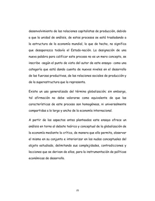 25
desenvolvimiento de las relaciones capitalistas de producción, debido
a que la unidad de análisis, de estos procesos se está trasladando a
la estructura de la economía mundial, lo que de hecho, no significa
que desaparezca todavía el Estado-nación. La designación de una
nueva palabra para calificar este proceso no es un mero concepto, se
inscribe -según el punto de vista del autor de este ensayo- como una
categoría que está dando cuenta de nuevos niveles en el desarrollo
de las fuerzas productivas, de las relaciones sociales de producción y
de la superestructura que la representa.
Existe un uso generalizado del término globalización; sin embargo,
tal afirmación no debe valorarse como equivalente de que las
características de este proceso son homogéneas, ni universalmente
compartidas a lo largo y ancho de la economía internacional.
A partir de los aspectos antes planteados este ensayo ofrece un
análisis en torno al debate teórico y conceptual de la globalización de
la economía mediante la crítica, de manera que ello permita, observar
el mismo en su conjunto e interiorizar en los nudos conceptuales del
objeto estudiado, delimitando sus complejidades, contradicciones y
lecciones que se derivan de ellos, para la instrumentación de políticas
económicas de desarrollo.
 