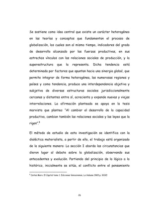 26
Se sostiene como idea central que existe un carácter heterogéneo
en las teorías y conceptos que fundamentan el proceso de
globalización, los cuales son al mismo tiempo, indicadores del grado
de desarrollo alcanzado por las fuerzas productivas, en sus
estrechos vínculos con las relaciones sociales de producción, y la
superestructura que la representa. Dicha tendencia está
determinada por factores que apuntan hacia una sinergia global, que
permite integrar de forma heterogénea, las numerosas regiones y
países y como tendencia, produce una interdependencia objetiva y
subjetiva de diversas estructuras sociales jurisdiccionalmente
cercanas y distantes entre sí, acrecienta y expande nuevas y viejas
interrelaciones. La afirmación planteada se apoya en la tesis
marxista que plantea: “Al cambiar el desarrollo de la capacidad
productiva, cambian también las relaciones sociales y las leyes que la
rigen”.8
El método de estudio de esta investigación se identifica con la
dialéctica materialista, a partir de ello, el trabajo está organizado
de la siguiente manera: La sección I aborda las circunstancias que
dieron lugar al debate sobre la globalización, observando sus
antecedentes y evolución. Partiendo del principio de lo lógico a lo
histórico, inicialmente se sitúa, el conflicto entre el pensamiento
8
Carlos Marx. El Capital tomo 1. Ediciones Venceremos, La Habana 1965 p. XXXI
 
