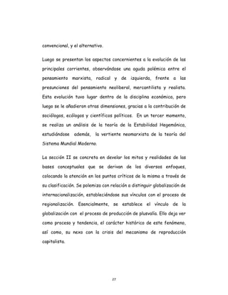 27
convencional, y el alternativo.
Luego se presentan los aspectos concernientes a la evolución de las
principales corrientes, observándose una aguda polémica entre el
pensamiento marxista, radical y de izquierda, frente a las
presunciones del pensamiento neoliberal, mercantilista y realista.
Esta evolución tuvo lugar dentro de la disciplina económica, pero
luego se le añadieron otras dimensiones, gracias a la contribución de
sociólogos, ecólogos y científicos políticos. En un tercer momento,
se realiza un análisis de la teoría de la Estabilidad Hegemónica,
estudiándose además, la vertiente neomarxista de la teoría del
Sistema Mundial Moderno.
La sección II se concreta en develar los mitos y realidades de las
bases conceptuales que se derivan de los diversos enfoques,
colocando la atención en los puntos críticos de la misma a través de
su clasificación. Se polemiza con relación a distinguir globalización de
internacionalización, estableciéndose sus vínculos con el proceso de
regionalización. Esencialmente, se establece el vínculo de la
globalización con el proceso de producción de plusvalía. Ello deja ver
como proceso y tendencia, el carácter histórico de este fenómeno,
así como, su nexo con la crisis del mecanismo de reproducción
capitalista.
 