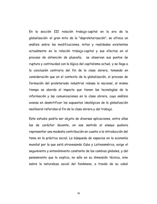 28
En la sección III relación trabajo-capital en la era de la
globalización: el gran mito de la “deproletarización”, se ofrece un
análisis sobre las modificaciones, mitos y realidades existentes
actualmente en la relación trabajo-capital y sus efectos en el
proceso de obtención de plusvalía, se observan sus puntos de
ruptura y continuidad con la lógica del capitalismo actual, y se llega a
la conclusión contraria del fin de la clase obrera, tomando en
consideración que en el contexto de la globalización, el proceso de
formación del proletariado industrial rebasa lo nacional, al mismo
tiempo se aborda el impacto que tienen las tecnologías de la
información y las comunicaciones en la clase obrera, cuyo análisis
avanza en desmitificar los supuestos ideológicos de la globalización
neoliberal referidos al fin de la clase obrera y del trabajo.
Este estudio podría ser objeto de diversas aplicaciones, entre ellas
las de carácter docente, en ese sentido el ensayo pudiera
representar una modesta contribución en cuanto a la introducción del
tema en la práctica social. La búsqueda de espacios en la economía
mundial por la que está atravesando Cuba y Latinoamérica, exige el
seguimiento y entendimiento constante de los cambios globales, y del
pensamiento que lo explica, no sólo en su dimensión técnica, sino
sobre la naturaleza social del fenómeno, a través de su cabal
 