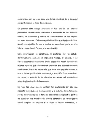 29
comprensión por parte de cada uno de los miembros de la sociedad
que participan en la toma de decisiones.
En general este ensayo pretende ir más allá de los ámbitos
puramente universitarios, tendiendo a satisfacer en los distintos
niveles, la curiosidad y anhelo de conocimientos de los amplios
sectores populares. En la concepción filosófica y pedagógica de José
Martí, esto significa formar al hombre en una cultura que le permita
“flotar en su época”, “prepararlo para la vida”.
Esta investigación no constituye, ni pretende ser, un estudio
definitivamente acabado, el implacable tiempo, el espacio, y los
límites razonables de nuestra propia capacidad, hacen suponer que
muchos aspectos que conformarían una visión más acabada quedaron
en el camino. No se ha hecho más, que abrir otra pequeña ventana al
mundo de una problemática tan compleja y multifacética, como lo es
sin dudas, el estudio de las distintas vertientes del pensamiento
sobre la globalización de la economía.
En rigor las ideas que se plantean han pretendido ser sólo una
modesta contribución a la divulgación, y al debate, de un tema que
por su importancia para la toma de decisiones en la práctica política
de cualquier país necesita un estudio constante. La investigación
habrá cumplido su objetivo si al llegar al lector interesado, le
 