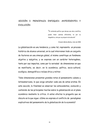 31
SECCIÓN I: PRINCIPALES ENFOQUES: ANTECEDENTES Y
EVOLUCIÓN
“El contenido político que abraza una obra científica
puede tener caminos diferentes, no por su
diagnóstico, sino por su proyecto de solución”
Ernesto Molina Molina, Julio de 1998
La globalización es una tendencia, y como tal, representa un proceso
histórico de alcance universal, en la cual intervienen todo un conjunto
de factores en una sinergia global, el mismo constituye un fenómeno
objetivo y subjetivo, y se expresa con un carácter heterogéneo,
tanto por sus impactos, como por la variedad de dimensiones en que
se manifiesta, es decir, en lo económico, político, socio-cultural,
ecológica, demográfica e incluso ético y militar.
Tales dimensiones presentan grandes retos al pensamiento cubano y
latinoamericano, lo que exige estudiar cada una de estas aristas. En
esta sección, la finalidad es observar los antecedentes, evolución y
contenido de las principales teorías sobre la globalización en el plano
económico mediante la crítica. A estos efectos la pregunta que se
discute es la que sigue: ¿Cómo se expresa el conflicto de paradigmas
explicativos del pensamiento de la globalización de la economía?
 