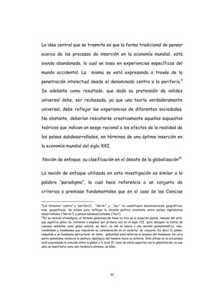 32
La idea central que se trasmite es que la forma tradicional de pensar
acerca de los procesos de inserción en la economía mundial, está
siendo abandonada, la cual se basa en experiencias específicas del
mundo occidental. La misma se está expresando a través de la
penetración intelectual desde el denominado centro a la periferia.9
Se adelanta como resultado, que dada su pretensión de validez
universal debe, ser rechazada, ya que una teoría verdaderamente
universal, debe reflejar las experiencias de diferentes sociedades.
No obstante, deberían rescatarse creativamente aquellos supuestos
teóricos que indican un sesgo racional a los efectos de la realidad de
los países subdesarrollados, en términos de una óptima inserción en
la economía mundial del siglo XXI.
Noción de enfoque: su clasificación en el debate de la globalización10
La noción de enfoque utilizada en esta investigación es similar a la
palabra “paradigma”, la cual hace referencia a un conjunto de
criterios o premisas fundamentales que en el caso de las Ciencias
9
Los términos “centro” y “periferia”, “Norte” y “Sur” no constituyen denominaciones geográficas,
sino, geopolíticas. Se sitúan para reflejar la división política existente entre países capitalistas
desarrollados (“Norte”) y países subdesarrollados (“Sur”).
10
En su versión etimológica, el término globalización tiene su raíz en la acepción globüs, tomada del latín,
que significa globo Se comienza a emplear por primera vez en el siglo VII para designar la forma de
cuerpos redondos como globo celeste, es decir, su uso se asocia a una versión geomatemática, rela-
cionándose a fenómenos que requieren su consideración en el carácter de conjunto. Es decir lo global,
responde a un fenómeno estructural, en tanto, globalidad está referido al alcance del fenómeno. De otra
parte globalismo involucra la postura ideológica del hombre hacia su entorno. Esta última en la actualidad
está expresando la relación entre lo global y lo local. El nexo de estos aspectos con la globalización, es que
esta se manifiesta como una tendencia síntesis, de ellos.
 