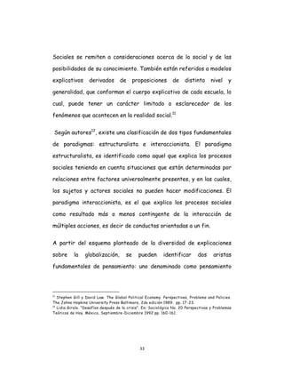 33
Sociales se remiten a consideraciones acerca de lo social y de las
posibilidades de su conocimiento. También están referidos a modelos
explicativos derivados de proposiciones de distinto nivel y
generalidad, que conforman el cuerpo explicativo de cada escuela, lo
cual, puede tener un carácter limitado o esclarecedor de los
fenómenos que acontecen en la realidad social.11
Según autores12
, existe una clasificación de dos tipos fundamentales
de paradigmas: estructuralista e interaccionista. El paradigma
estructuralista, es identificado como aquel que explica los procesos
sociales teniendo en cuenta situaciones que están determinadas por
relaciones entre factores universalmente presentes, y en las cuales,
los sujetos y actores sociales no pueden hacer modificaciones. El
paradigma interaccionista, es el que explica los procesos sociales
como resultado más o menos contingente de la interacción de
múltiples acciones, es decir de conductas orientadas a un fin.
A partir del esquema planteado de la diversidad de explicaciones
sobre la globalización, se pueden identificar dos aristas
fundamentales de pensamiento: uno denominado como pensamiento
11
Stephen Gill y David Law. The Global Political Economy. Perspectives, Problems and Policies.
The Johns Hopkins University Press Baltimore, 2da edición 1989. pp. 17-23.
12
Lidia Girola. “Desafíos después de la crisis”. En: Sociológica No. 20 Perspectivas y Problemas
Teóricos de Hoy. México, Septiembre-Diciembre 1992 pp. 160-161.
 