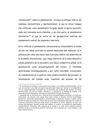 34
convencional13
sobre la globalización, -(incluye el enfoque teórico del
realismo, mercantilismo y neoliberalismo)- el que en otros tiempos
fue calificado como pensamiento burgués desde la óptica marxista,
dado sus intereses socio-clasistas, y de otra parte, el pensamiento
alternativo,14
el que se nutre de las perspectivas teóricas del
pensamiento radical, de izquierda y marxista.
En lo referido al pensamiento convencional es trascendente el hecho
de que sus ideas coinciden en puntos esenciales que destacan: a) la
globalización como una nueva fase o proceso inédito del desarrollo de
la economía internacional, cuyo rasgo distintivo es la subordinación a
escala planetaria de la sociedad a una lógica competitiva global; b) la
globalización como preconfiguración del futuro; c) fenómeno
determinado tecnológicamente y por tanto inevitable, irreversible;
d) consideración de lo político como simple envoltura del proceso; e)
minimización del Estado como resultado del ascenso de las
13
A los efectos del trabajo lo convencional hace alusión a una realidad predeterminada, y en la
cual, de acuerdo a esta idea los sujetos que participan tienen que regirse en correspondencia
con los comportamientos orientados por los factores más dinámicos del proceso, sin hacer
modificaciones. Con ello se tiende a disimular y a enmascarar la realidad de acuerdo a los
intereses sociales dominantes, esta lógica la asociamos al enfoque estructural.
14
Asumimos que lo alternativo es la elección entre las posibilidades existentes y la lucha por
materializar esa elección, esta puede tener lugar cuando la realidad contiene posibilidades
(tendencias, potencias) sustancialmente distintas para el desarrollo sucesivo; cuando existan
fuerzas sociales que luchan por realizar esa elección. Pero las premisas objetivas por sí solas no
crean las alternativas. Para que estas surjan es necesario el factor subjetivo, es decir que
existan determinadas fuerzas sociales que aspiren a convertir en realidad las posibilidades
sustancialmente diferentes. Ello redunda en el choque y la lucha entre distintas fuerzas
sociales, es decir lo alternativo permite interactuar con la realidad, por lo que obedece a una
lógica interaccionista
 