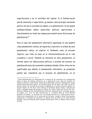 35
exportaciones y de la movilidad del capital; f) el Estado-nación
pierde soberanía e importancia; g) asumen como principal conclusión
política de que la sociedad se adapte a la globalización; h) los países
subdesarrollados deben desarrollar políticas aperturistas y
liberalizadoras en todos los campos para beneficiarse del proceso de
globalización.15
Para el caso del pensamiento alternativo aglutinado en una palabra
como pensamiento radical, de izquierda y marxista, la unidad de este
pensamiento radica, en explicar el fenómeno como un proceso
objetivo, que tiene su base en la internacionalización de la vida
económica y social. También es relevante en este pensamiento, el
interés sobre las implicaciones políticas y sociales del proceso de
globalización para las economías subdesarrolladas. Entre otros de los
significados que debate el pensamiento alternativo, se presentan
puntos que consideran que el proceso de globalización, es un
15
Estos planteamientos son destacados por la mayoría de los estudiosos de la globalización
desde la lógica del enfoque alternativo de la globalización entre ellos son notables los
siguientes estudios: Jurgen Shuldt. “Globalización: Realidades y Falacías. ¿Globalización o nueva
división internacional del trabajo?”. En: Ecuador Debate, No. 40. Quito. Abril 1997, pp. 59 -72.
Alberto Acosta. “Un recuento de sus mitos: la globalización, el invento de nuestro tiempo”. E n:
Ecuador Debate No. 40. Quito. Abril 1997,pp. 43-44.Antonio Romero Gómez. “Globalización:
mitos y realidades desde una perspectiva cubana”. En: Labour Capital and Society, No. 31:1.
Montreal, 1998,pp.137-152. Osvaldo Martínez Martínez. “Globalización de la economía mundial:
la realidad y el mito”. En: Cuba Socialista No. 2, La Habana, 1996, pp. 14-15. Manfred
Bienefeld. El Estado y la sociedad civil: La Economía Política de la “nueva política social”.
Ponencia del representante de la Universidad de Carlenton, Canadá al Evento Internacional:
Globalización y Problemas del Desarrollo. La Habana enero de 1999. pp 30. Pedro Monreal
González: Curso de Postgrado sobre Economía Internacional. CIEI, La Habana, Febrero-marzo
de 1999.
 