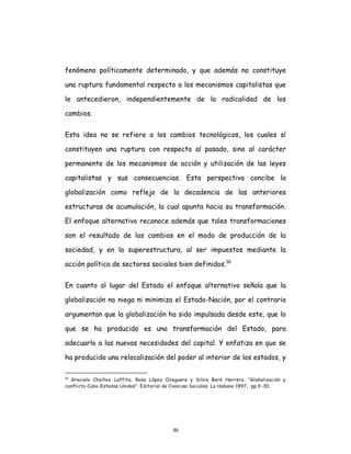 36
fenómeno políticamente determinado, y que además no constituye
una ruptura fundamental respecto a los mecanismos capitalistas que
le antecedieron, independientemente de la radicalidad de los
cambios.
Esta idea no se refiere a los cambios tecnológicos, los cuales sí
constituyen una ruptura con respecto al pasado, sino al carácter
permanente de los mecanismos de acción y utilización de las leyes
capitalistas y sus consecuencias. Esta perspectiva concibe la
globalización como reflejo de la decadencia de las anteriores
estructuras de acumulación, la cual apunta hacia su transformación.
El enfoque alternativo reconoce además que tales transformaciones
son el resultado de los cambios en el modo de producción de la
sociedad, y en la superestructura, al ser impuestos mediante la
acción política de sectores sociales bien definidos.16
En cuanto al lugar del Estado el enfoque alternativo señala que la
globalización no niega ni minimiza el Estado-Nación, por el contrario
argumentan que la globalización ha sido impulsada desde este, que lo
que se ha producido es una transformación del Estado, para
adecuarlo a las nuevas necesidades del capital. Y enfatiza en que se
ha producido una relocalización del poder al interior de los estados, y
16
Graciela Chaillox Laffita; Rosa López Oceguera y Silvio Baró Herrera. “Globalización y
conflicto Cuba-Estados Unidos”. Editorial de Ciencias Sociales. La Habana 1997, pp.9-30.
 